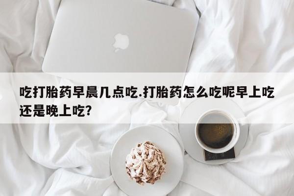 卖正品米索前列醇片微信吃打胎药早晨几点吃.打胎药怎么吃呢早上吃还是晚上吃？