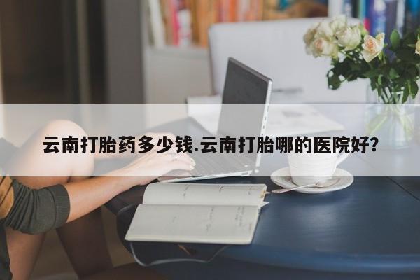 卖正品米索前列醇片微信云南打胎药多少钱.云南打胎哪的医院好？