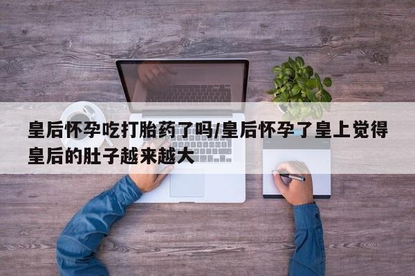 卖正品米索前列醇片微信皇后怀孕吃打胎药了吗/皇后怀孕了皇上觉得皇后的肚子越来越大
