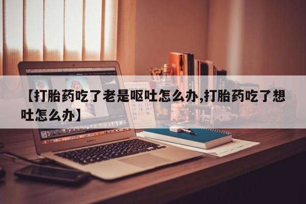 卖正品米索前列醇片微信【打胎药吃了老是呕吐怎么办,打胎药吃了想吐怎么办】