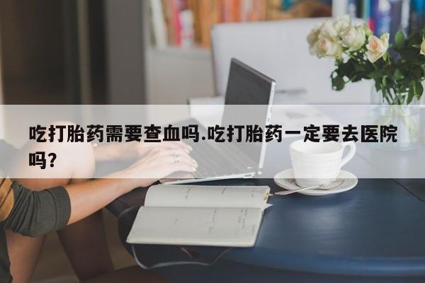 卖正品米索前列醇片微信吃打胎药需要查血吗.吃打胎药一定要去医院吗？