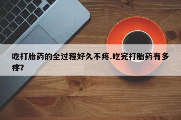 卖正品米索前列醇片微信吃打胎药的全过程好久不疼.吃完打胎药有多疼？