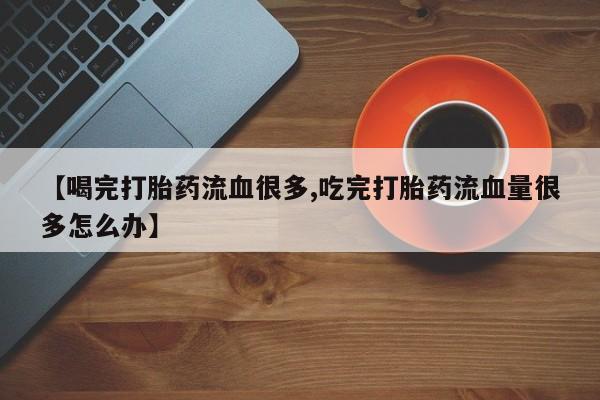 卖正品米索前列醇片微信【喝完打胎药流血很多,吃完打胎药流血量很多怎么办】