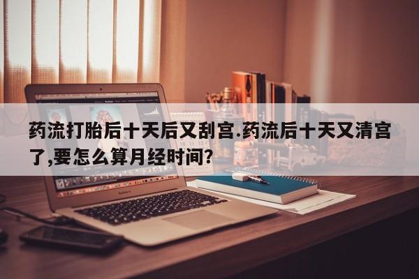 卖正品米索前列醇片微信药流打胎后十天后又刮宫.药流后十天又清宫了,要怎么算月经时间？