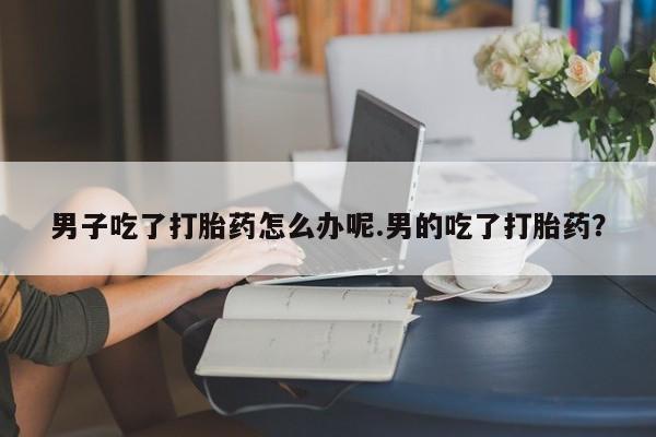卖正品米索前列醇片微信男子吃了打胎药怎么办呢.男的吃了打胎药？