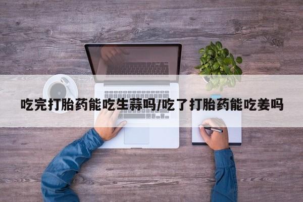 卖正品米索前列醇片微信吃完打胎药能吃生蒜吗/吃了打胎药能吃姜吗