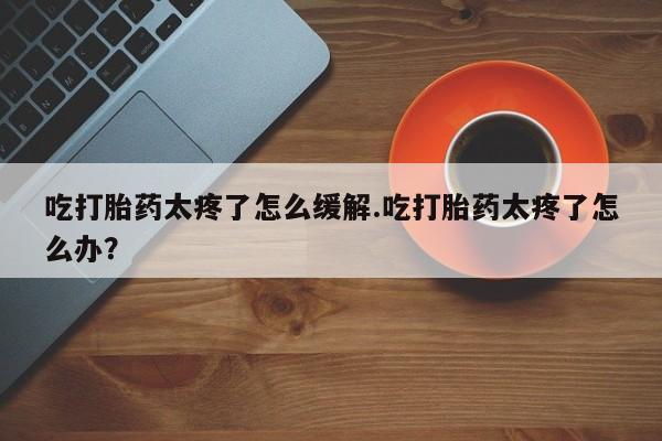 卖正品米索前列醇片微信吃打胎药太疼了怎么缓解.吃打胎药太疼了怎么办？