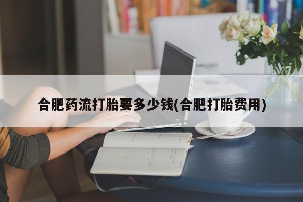 卖正品米索前列醇片微信合肥药流打胎要多少钱(合肥打胎费用)